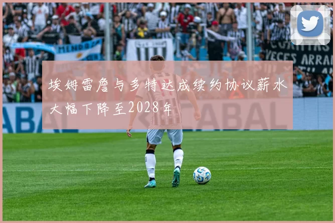 埃姆雷詹与多特达成续约协议薪水大幅下降至2028年