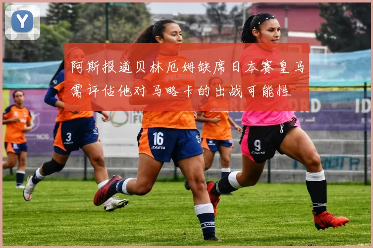阿斯报道贝林厄姆缺席日本赛皇马需评估他对马略卡的出战可能性