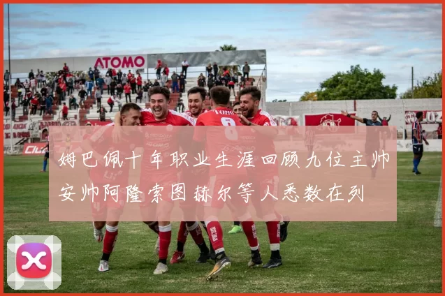 姆巴佩十年职业生涯回顾九位主帅安帅阿隆索图赫尔等人悉数在列