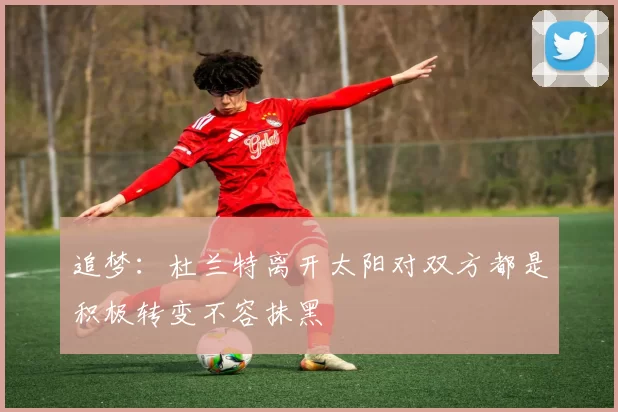 追梦：杜兰特离开太阳对双方都是积极转变不容抹黑