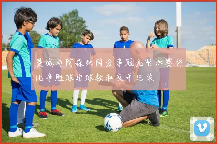 曼城与阿森纳同分争冠无附加赛将比净胜球进球数和交手记录