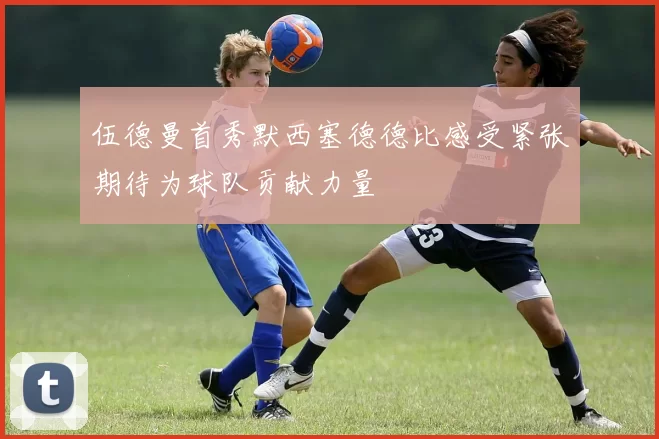 伍德曼首秀默西塞德德比感受紧张期待为球队贡献力量