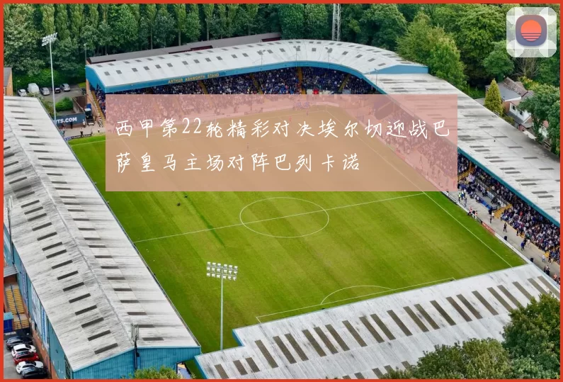 西甲第22轮精彩对决埃尔切迎战巴萨皇马主场对阵巴列卡诺