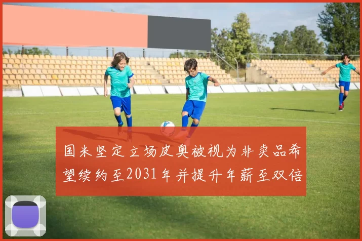 国米坚定立场皮奥被视为非卖品希望续约至2031年并提升年薪至双倍水平