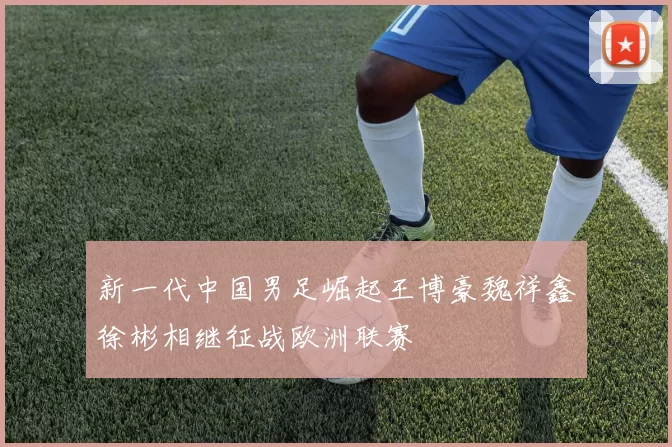 新一代中国男足崛起王博豪魏祥鑫徐彬相继征战欧洲联赛
