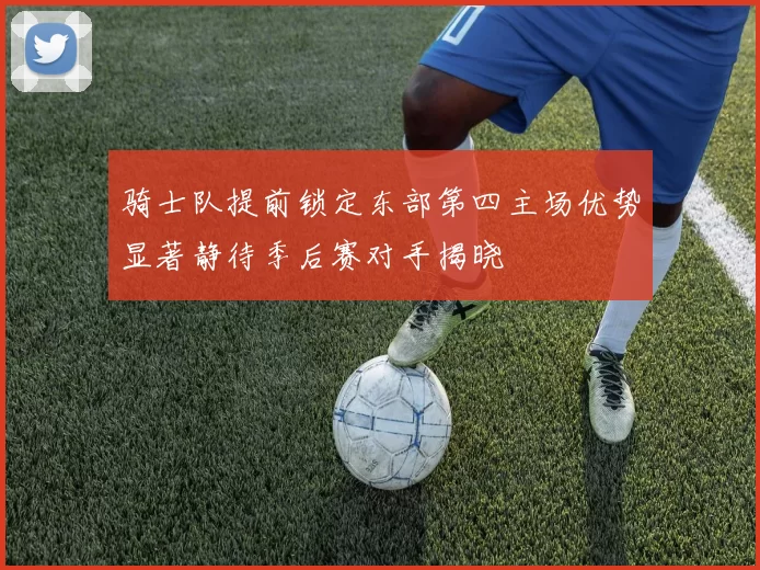 骑士队提前锁定东部第四主场优势显著静待季后赛对手揭晓