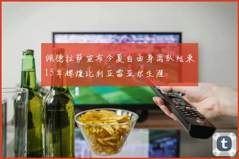 佩德拉萨宣布今夏自由身离队结束15年辉煌比利亚雷亚尔生涯
